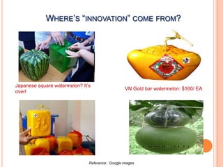WHERE’S “INNOVATION” COME FROM?




Japanese square watermelon? It’s
                                                  VN Gold bar watermelon: $160/ EA
over!




                               Reference: Google images
 