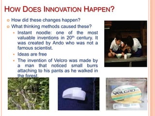 HOW DOES INNOVATION HAPPEN?
   How did these changes happen?
   What thinking methods caused these?
     Instant noodle: one of the most
      valuable inventions in 20th century. It
      was created by Ando who was not a
      famous scientist.
     Ideas are free
     The invention of Velcro was made by
      a man that noticed small burrs
      attaching to his pants as he walked in
      the forest.
 
