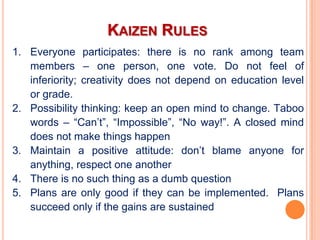 KAIZEN RULES
1. Everyone participates: there is no rank among team
   members – one person, one vote. Do not feel of
   inferiority; creativity does not depend on education level
   or grade.
2. Possibility thinking: keep an open mind to change. Taboo
   words – “Can’t”, “Impossible”, “No way!”. A closed mind
   does not make things happen
3. Maintain a positive attitude: don’t blame anyone for
   anything, respect one another
4. There is no such thing as a dumb question
5. Plans are only good if they can be implemented. Plans
   succeed only if the gains are sustained
 