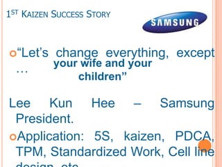 1ST KAIZEN SUCCESS STORY



“Let’s    change everything, except
          your wife and your
  …
              children”

Lee Kun Hee – Samsung
 President.
Application: 5S, kaizen, PDCA,
 TPM, Standardized Work, Cell line
 