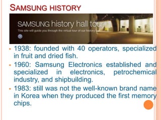 SAMSUNG HISTORY



   1938: founded with 40 operators, specialized
    in fruit and dried fish.
   1960: Samsung Electronics established and
    specialized in electronics, petrochemical
    industry, and shipbuilding.
   1983: still was not the well-known brand name
    in Korea when they produced the first memory
    chips.
 