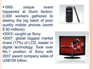 1995:       unique     event
happened at Gumi factory:
2,000 workers gathered to
destroy the big batch of poor
quality mobile phones (worth
$ 50 millions)
2003: caught up Sony
2007: global biggest market
share (17%) of LCD, leader in
digital technology. Took over
No.1 position of Sony with
2007 parent company sales of
US$100 billion.
 