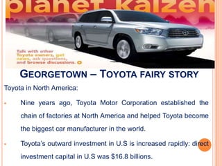 GEORGETOWN – TOYOTA FAIRY STORY
Toyota in North America:

    Nine years ago, Toyota Motor Corporation established the
     chain of factories at North America and helped Toyota become
     the biggest car manufacturer in the world.

    Toyota’s outward investment in U.S is increased rapidly: direct
     investment capital in U.S was $16.8 billions.
 