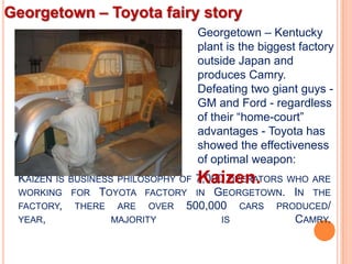 Georgetown – Toyota fairy story
                                      Georgetown – Kentucky
                                      plant is the biggest factory
                                      outside Japan and
                                      produces Camry.
                                      Defeating two giant guys -
                                      GM and Ford - regardless
                                      of their “home-court”
                                      advantages - Toyota has
                                      showed the effectiveness
                                      of optimal weapon:
 KAIZEN                               Kaizen.
                            7,000 OPERATORS WHO ARE
          IS BUSINESS PHILOSOPHY OF
 WORKING FOR TOYOTA FACTORY IN GEORGETOWN. IN THE
 FACTORY, THERE ARE OVER 500,000 CARS PRODUCED/
 YEAR,         MAJORITY          IS          CAMRY.
 