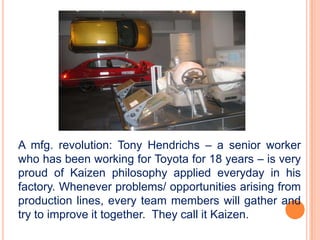 A mfg. revolution: Tony Hendrichs – a senior worker
who has been working for Toyota for 18 years – is very
proud of Kaizen philosophy applied everyday in his
factory. Whenever problems/ opportunities arising from
production lines, every team members will gather and
try to improve it together. They call it Kaizen.
 