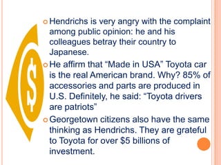  Hendrichs   is very angry with the complaint
  among public opinion: he and his
  colleagues betray their country to
  Japanese.
 He affirm that “Made in USA” Toyota car
  is the real American brand. Why? 85% of
  accessories and parts are produced in
  U.S. Definitely, he said: “Toyota drivers
  are patriots”
 Georgetown citizens also have the same
  thinking as Hendrichs. They are grateful
  to Toyota for over $5 billions of
  investment.
 