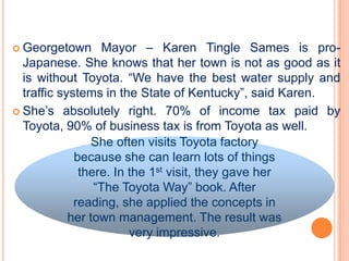  Georgetown       Mayor – Karen Tingle Sames is pro-
  Japanese. She knows that her town is not as good as it
  is without Toyota. “We have the best water supply and
  traffic systems in the State of Kentucky”, said Karen.
 She’s absolutely right. 70% of income tax paid by
  Toyota, 90% of business tax is from Toyota as well.
                 She often visits Toyota factory
             because she can learn lots of things
              there. In the 1st visit, they gave her
                 “The Toyota Way” book. After
             reading, she applied the concepts in
            her town management. The result was
                        very impressive.
 
