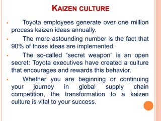 KAIZEN CULTURE
       Toyota employees generate over one million
    process kaizen ideas annually.
       The more astounding number is the fact that
    90% of those ideas are implemented.
       The so-called “secret weapon” is an open
    secret: Toyota executives have created a culture
    that encourages and rewards this behavior.
       Whether you are beginning or continuing
    your     journey      in   global supply   chain
    competition, the transformation to a kaizen
    culture is vital to your success.
 