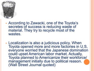    According to Zawacki, one of the Toyota’s
    secretes of success is reducing waste of
    material. They try to recycle most of the
    wastes.

   Localization is also a judicious policy. When
    Toyota opened more and more factories in U.S,
    everyone worried that the Japanese domination
    could upset American labor market. Actually,
    Toyota planned to Americanize their workforce/
    management initially due to political reason.
    (Wall Street Journal quoted)
 
