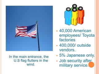    40,000 American
                                   employees/ Toyota
                                   factories
                                  400,000/ outside
                                   vendors.
In the main entrance, the         5% Japanese only.
    U.S flag flutters in the      Job security after
            wind.                  military service.
 