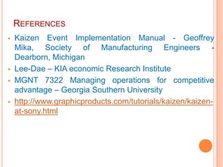 REFERENCES
   Kaizen Event Implementation Manual - Geoffrey
    Mika, Society of Manufacturing Engineers -
    Dearborn, Michigan
   Lee-Dae – KIA economic Research Institute
   MGNT 7322 Managing operations for competitive
    advantage – Georgia Southern University
   http://www.graphicproducts.com/tutorials/kaizen/kaizen-
    at-sony.html
 