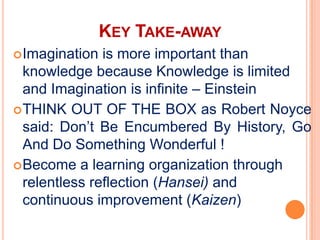 KEY TAKE-AWAY
 Imagination  is more important than
  knowledge because Knowledge is limited
  and Imagination is infinite – Einstein
 THINK OUT OF THE BOX as Robert Noyce
  said: Don’t Be Encumbered By History, Go
  And Do Something Wonderful !
 Become a learning organization through
  relentless reflection (Hansei) and
  continuous improvement (Kaizen)
 