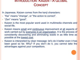INTRODUCTION: KAIZEN - A GLOBAL
                      CONCEPT

In Japanese, Kaizen comes from the kanji characters:
 “Kai” means "change“, or "the action to correct".

 “Zen" means "good".

 Kaizen is the most popular word used in multimedia channels and
   social life.
 Kaizen means small and continuous improvement at all aspects of
   work carried out by everyone in an organization. It is the process of
   consistently discovering and eliminating waste in as little time as
   possible at the lowest cost.
 Kaizen is interpreted by clear message: let’s do it better even it has
   been good so far. Why? If you don’t do it, you cannot take the
   advantages against your competitors.
 