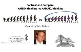 Contrast and Compare
                                   KAIZEN thinking vs KAIKAKU thinking


                                                           vs
                                               Created by Todd McCann


                   A Quote from Taiichi Ohno

           “ Where there is NO Standard
             there can be NO KAIZEN”
                  We Serve the GEMBA
We Teach Leaders to “Learn to See” and “Serve the Gemba”
 