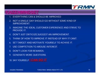 KAIZENMINDSET
 1. EVERYTHING CAN & SHOULD BE IMPROVED
 2. NOT A SINGLE DAY SHOULD GO WITHOUT SOME KIND OF
    IMPROVEMENT.
 3. IMAGINE THE IDEAL CUSTOMER EXPERIENCE AND STRIVE TO
    PROVIDE IT.
 4. DON’T JUST CRITICIZE,SUGGEST AN IMPROVEMENT.
 5. THINK OF HOW TO IMPROVE IT INSTEAD OF WHY IT CANT.
 6. SET TARGET AND MOTIVATE YOURSELF TO ACHIVE IT.
 7. USE COMPTETION TO AROUSE INTEREST.
 8. DON’T LOOK FOR REWARDS.
 9. GENERATE MORE QUESTIONS.

 10. SAY YOURSELF I   CAN DO IT


 KAIZEN TRAINING         TOKAI RIKA MINDA INDIA PVT LTD   19
 