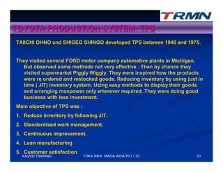 TOYOTA PRODUCTION SYSTEM- TPS
TAIICHI OHNO and SHIGEO SHINGO developed TPS between 1948 and 1975.


They visited several FORD motor company automotive plants in Michigan.
  But observed some methods not very effective . Then by chance they
  visited supermarket Piggly Wiggly. They were inspired how the products
  were re ordered and restocked goods. Reducing inventory by using just in
  time ( JIT) inventory system. Using easy methods to display their goods
  and arranging manpower only wherever required. They were doing good
  business with less investment.
Main objective of TPS was :
1. Reduce inventory by following JIT.
2. Standardised work management.
3. Continuous improvement.
4. Lean manufacturing
5. Customer satisfaction
  KAIZEN TRAINING             TOKAI RIKA MINDA INDIA PVT LTD           20
 