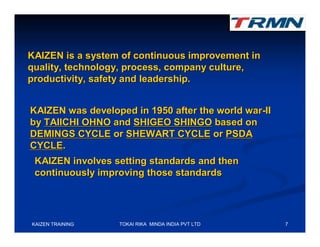 KAIZEN is a system of continuous improvement in
quality, technology, process, company culture,
productivity, safety and leadership.


KAIZEN was developed in 1950 after the world war-II
by TAIICHI OHNO and SHIGEO SHINGO based on
DEMINGS CYCLE or SHEWART CYCLE or PSDA
CYCLE.
 KAIZEN involves setting standards and then
 continuously improving those standards




KAIZEN TRAINING   TOKAI RIKA MINDA INDIA PVT LTD      7
 