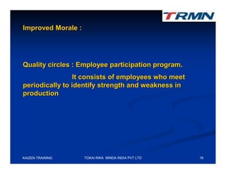 Improved Morale :




Quality circles : Employee participation program.
                 It consists of employees who meet
periodically to identify strength and weakness in
production




KAIZEN TRAINING     TOKAI RIKA MINDA INDIA PVT LTD   16
 