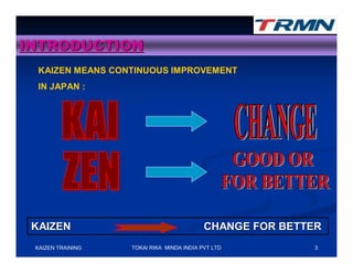 INTRODUCTION
  KAIZEN MEANS CONTINUOUS IMPROVEMENT
  IN JAPAN :




 KAIZEN                                    CHANGE FOR BETTER
 KAIZEN TRAINING   TOKAI RIKA MINDA INDIA PVT LTD         3
 