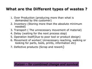 1. Over Production (producing more than what is
demanded by the customer)
2. Inventory (Storing more than the absolute minimum
needed)
3. Transport ( The unnecessary movement of material)
4. Delay (waiting for the next process step)
5. Operation itself(Due to poor tool or product design)
6. Movement of worker( Unnecessary reaching, walking or
looking for parts, tools, prints, information etc)
7. Defective products (Scrap and rework)
What are the Different types of wastes ?
Kaizen – for combined change and survival
 