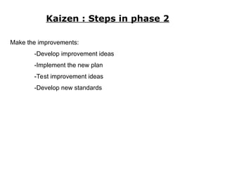 Kaizen : Steps in phase 2
Make the improvements:
-Develop improvement ideas
-Implement the new plan
-Test improvement ideas
-Develop new standards
 