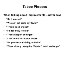 Taboo Phrases
When talking about improvements – never say:
• “Do it yourself”
• “We can’t get costs any lower”
• “This is good enough”
• “I’m too busy to do it”
• “That’s not part of my job”
• “I can’t do it” or “It won’t work”
• “It’s your responsibility, not mine”
• “We’re already doing fine. We don’t need to change”
 