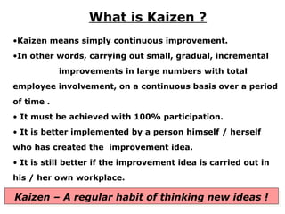 •Kaizen means simply continuous improvement.
•In other words, carrying out small, gradual, incremental
improvements in large numbers with total
employee involvement, on a continuous basis over a period
of time .
• It must be achieved with 100% participation.
• It is better implemented by a person himself / herself
who has created the improvement idea.
• It is still better if the improvement idea is carried out in
his / her own workplace.
What is Kaizen ?
Kaizen – A regular habit of thinking new ideas !
 