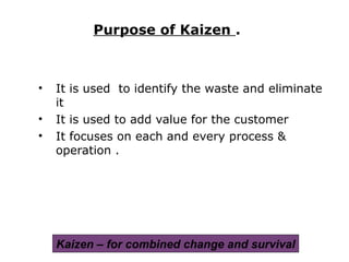 • It is used to identify the waste and eliminate
it
• It is used to add value for the customer
• It focuses on each and every process &
operation .
Purpose of Kaizen .
Kaizen – for combined change and survival
 