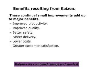 These continual small improvements add up
to major benefits.
– Improved productivity.
– Improved quality.
– Better safety.
– Faster delivery.
– Lower costs.
– Greater customer satisfaction.
Benefits resulting from Kaizen.
Kaizen – for combined change and survival
 