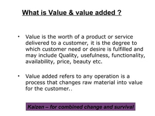 • Value is the worth of a product or service
delivered to a customer, it is the degree to
which customer need or desire is fulfilled and
may include Quality, usefulness, functionality,
availability, price, beauty etc.
• Value added refers to any operation is a
process that changes raw material into value
for the customer..
What is Value & value added ?
Kaizen – for combined change and survival
 