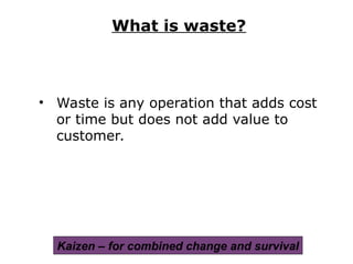 • Waste is any operation that adds cost
or time but does not add value to
customer.
What is waste?
Kaizen – for combined change and survival
 