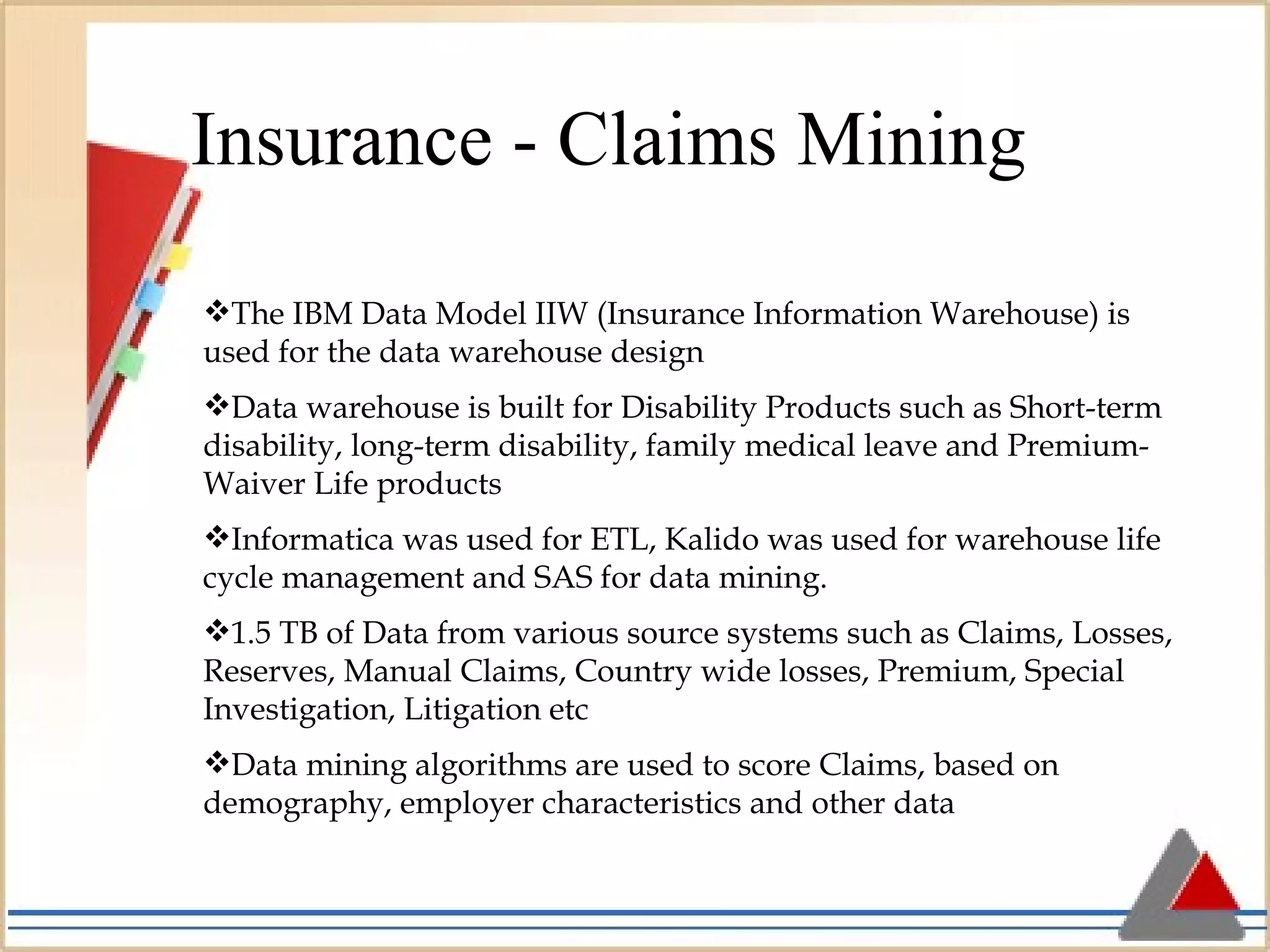 Insurance - Claims Mining The IBM Data Model IIW (Insurance Information Warehouse) is used for the data warehouse design Data warehouse is built for Disability Products such as Short-term disability, long-term disability, family medical leave and Premium-Waiver Life products Informatica was used for ETL, Kalido was used for warehouse life cycle management and SAS for data mining. 1.5 TB of Data from various source systems such as Claims, Losses, Reserves, Manual Claims, Country wide losses, Premium, Special Investigation, Litigation etc Data mining algorithms are used to score Claims, based on demography, employer characteristics and other data 