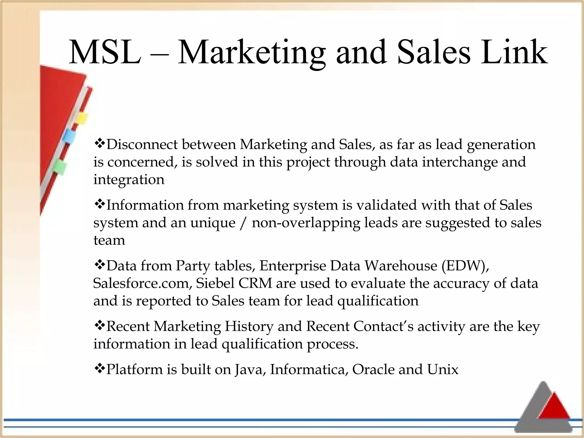 MSL – Marketing and Sales Link Disconnect between Marketing and Sales, as far as lead generation is concerned, is solved in this project through data interchange and integration Information from marketing system is validated with that of Sales system and an unique / non-overlapping leads are suggested to sales team Data from Party tables, Enterprise Data Warehouse (EDW), Salesforce.com, Siebel CRM are used to evaluate the accuracy of data and is reported to Sales team for lead qualification Recent Marketing History and Recent Contact’s activity are the key information in lead qualification process. Platform is built on Java, Informatica, Oracle and Unix 