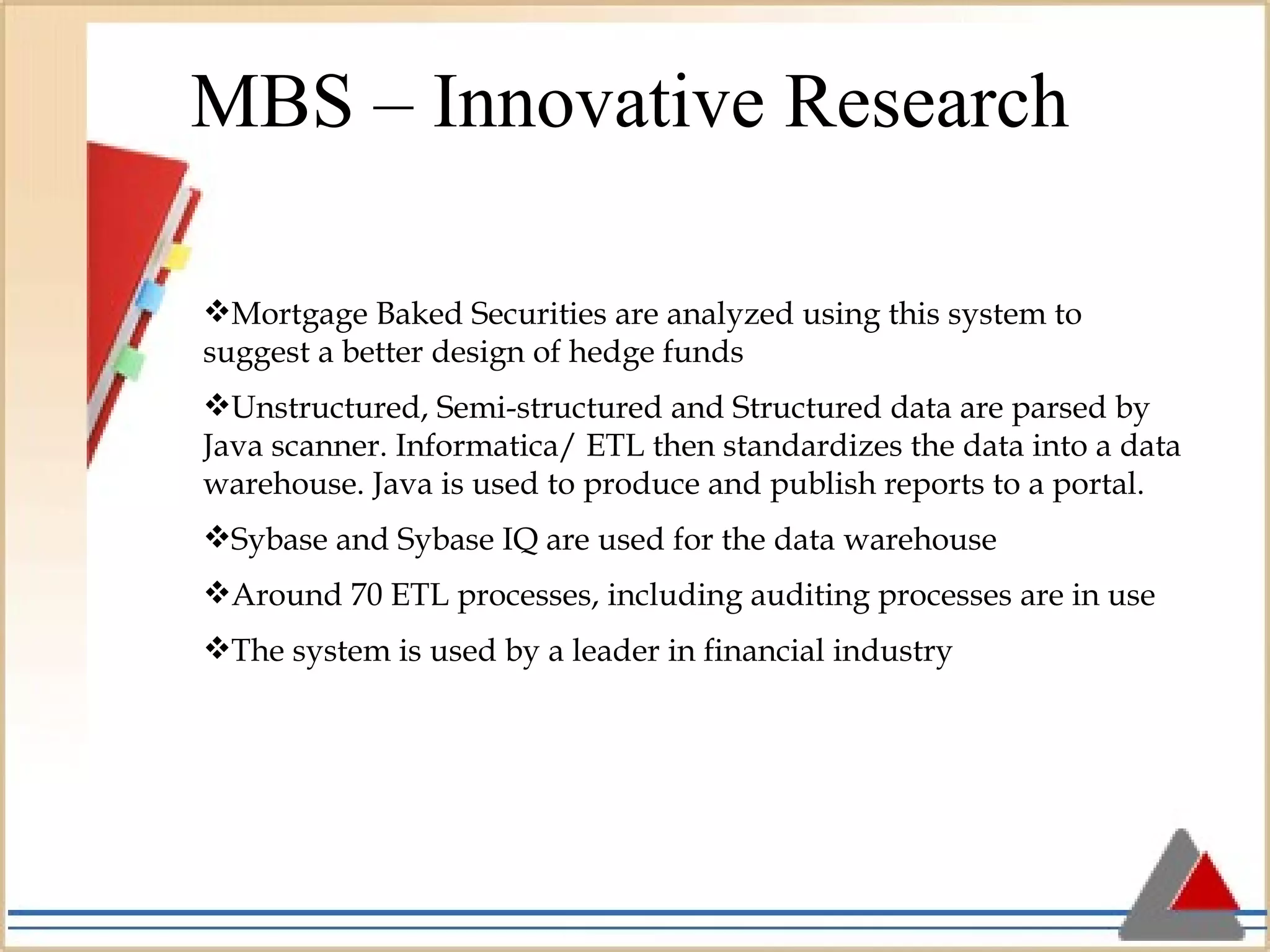 MBS – Innovative Research Mortgage Baked Securities are analyzed using this system to suggest a better design of hedge funds Unstructured, Semi-structured and Structured data are parsed by Java scanner. Informatica/ ETL then standardizes the data into a data warehouse. Java is used to produce and publish reports to a portal.  Sybase and Sybase IQ are used for the data warehouse Around 70 ETL processes, including auditing processes are in use The system is used by a leader in financial industry 