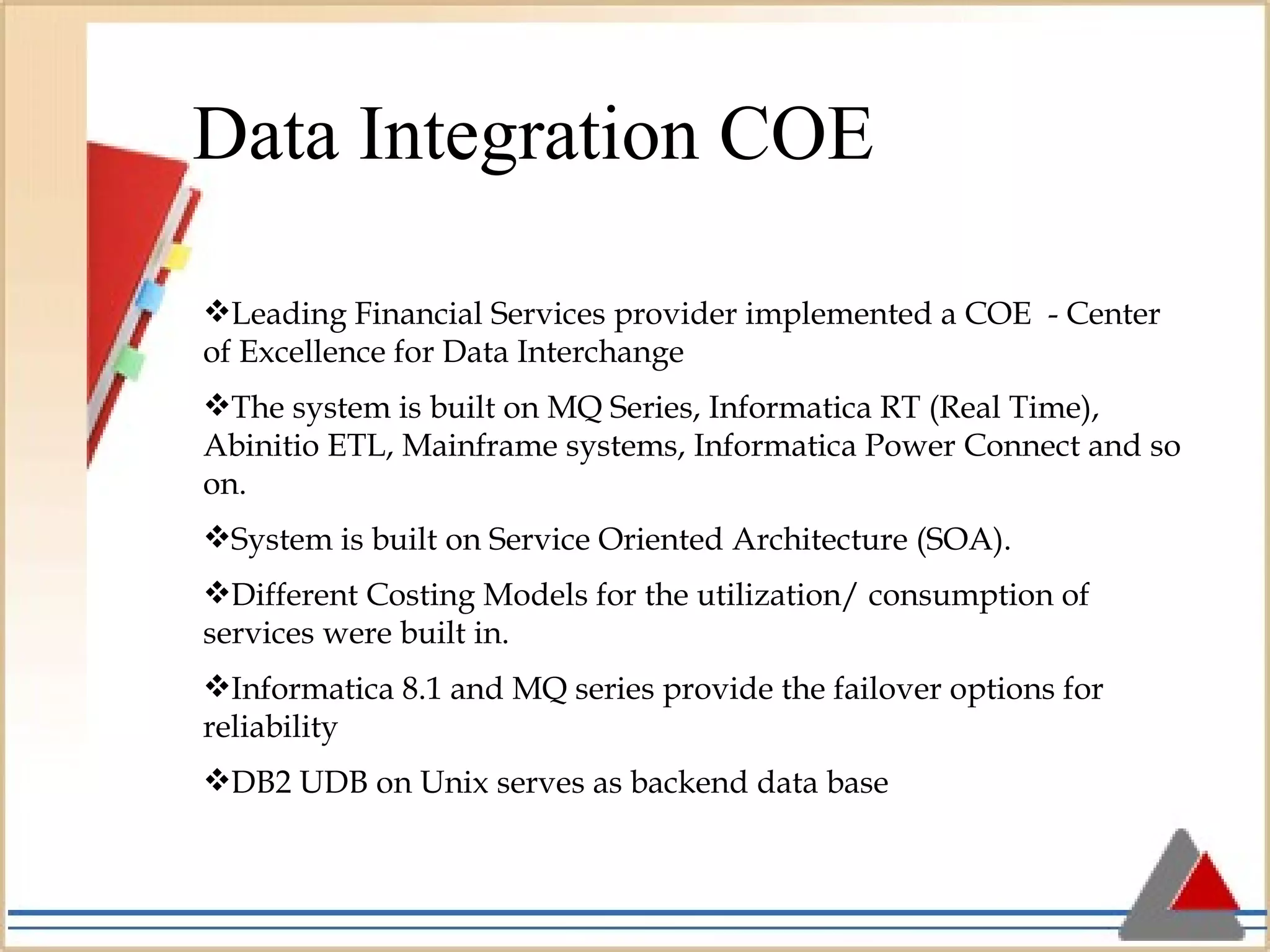 Data Integration COE Leading Financial Services provider implemented a COE  - Center of Excellence for Data Interchange The system is built on MQ Series, Informatica RT (Real Time), Abinitio ETL, Mainframe systems, Informatica Power Connect and so on. System is built on Service Oriented Architecture (SOA). Different Costing Models for the utilization/ consumption of services were built in. Informatica 8.1 and MQ series provide the failover options for reliability DB2 UDB on Unix serves as backend data base 