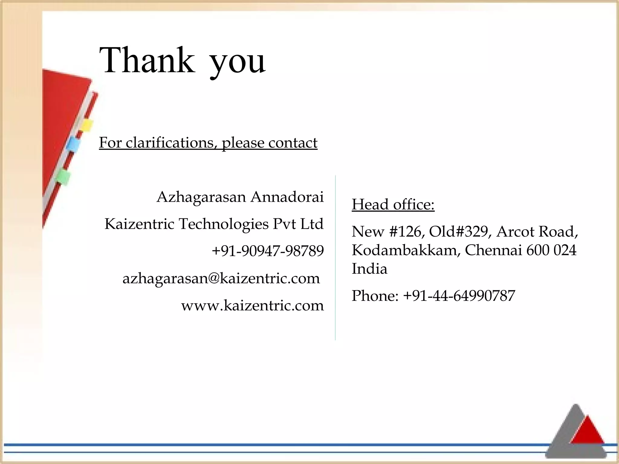 For clarifications, please contact Azhagarasan Annadorai Kaizentric Technologies Pvt Ltd +91-90947-98789 azhagarasan@kaizentric.com  www.kaizentric.com Thank   you Head office:   New #126, Old#329, Arcot Road, Kodambakkam, Chennai 600 024 India Phone: +91-44-64990787 