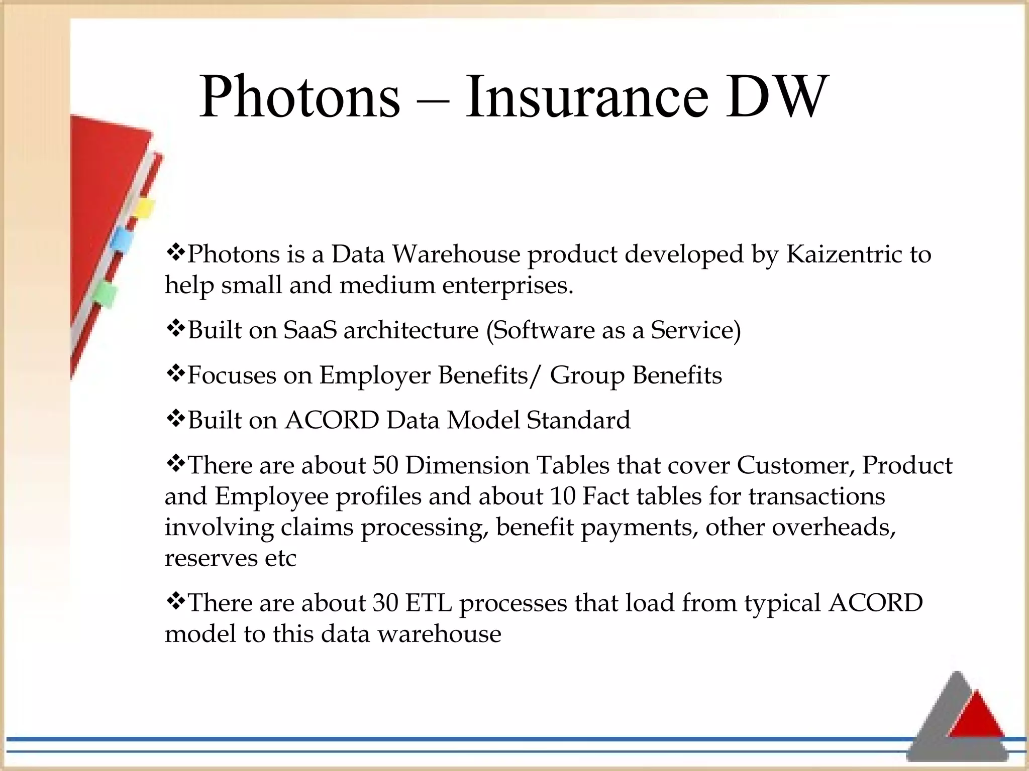 Photons – Insurance DW Photons is a Data Warehouse product developed by Kaizentric to help small and medium enterprises. Built on SaaS architecture (Software as a Service) Focuses on Employer Benefits/ Group Benefits Built on ACORD Data Model Standard There are about 50 Dimension Tables that cover Customer, Product and Employee profiles and about 10 Fact tables for transactions involving claims processing, benefit payments, other overheads, reserves etc There are about 30 ETL processes that load from typical ACORD model to this data warehouse 