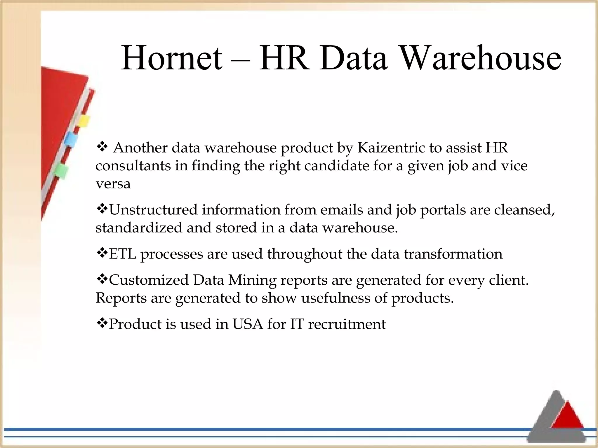 Hornet – HR Data Warehouse Another data warehouse product by Kaizentric to assist HR consultants in finding the right candidate for a given job and vice versa Unstructured information from emails and job portals are cleansed, standardized and stored in a data warehouse.  ETL processes are used throughout the data transformation Customized Data Mining reports are generated for every client. Reports are generated to show usefulness of products. Product is used in USA for IT recruitment 