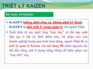 TRIẾT LÝ KAIZEN
Sơ lƣợc về Kaizen:

 KAIZEN không phải công cụ, không phải kỹ thuật.

KAIZEN là một triết lý trong quản lý của người Nhật.
 Xuất phát từ suy nghĩ rằng "trục trặc" có thể nảy sinh

liên tục ở bất kỳ thời điểm nào, bộ phận nào của
doanh nghiệp trong quá trình hoạt động, người Nhật đề ra
triết lý quản lý Kaizen với nội dung 5S (năm nguyên tắc
bắt đầu bằng chữ S trong tiếng Nhật) để khắc phục các
"trục trặc" này.

 