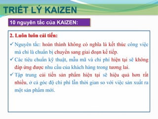 TRIẾT LÝ KAIZEN
10 nguyên tắc của KAIZEN:
2. Luôn luôn cải tiến:
 Nguyên tắc: hoàn thành không có nghĩa là kết thúc công việc
mà chỉ là chuẩn bị chuyển sang giai đoạn kế tiếp.
 Các tiêu chuẩn kỹ thuật, mẫu mã và chi phí hiện tại sẽ không
đáp ứng được nhu cầu của khách hàng trong tương lai.
 Tập trung cải tiến sản phẩm hiện tại sẽ hiệu quả hơn rất
nhiều, ở cả góc độ chi phí lẫn thời gian so với việc sản xuất ra
một sản phẩm mới.

 