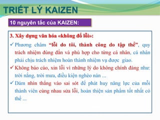 TRIẾT LÝ KAIZEN
10 nguyên tắc của KAIZEN:
3. Xây dựng văn hóa «không đổ lỗi»:
 Phương châm “lỗi do tôi, thành công do tập thể”, quy
trách nhiệm đúng đắn và phù hợp cho từng cá nhân, cá nhân
phải chịu trách nhiệm hoàn thành nhiệm vụ được giao.
 Không báo cáo, xin lỗi vì những lý do không chính đáng như:
trời nắng, trời mưa, điều kiện nghèo nàn ...
 Dám nhìn thẳng vào sai sót để phát huy năng lực của mỗi
thành viên cùng nhau sửa lỗi, hoàn thiện sản phẩm tốt nhất có
thể ...

 