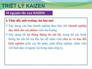 TRIẾT LÝ KAIZEN
10 nguyên tắc của KAIZEN:
4. Thúc đẩy môi trường văn hóa mở:
 Xây dựng văn hóa doanh nghiệp theo tiêu chí «doanh nghiệp
duy nhất cho sản phẩm» trên thị trường.
 Xây dựng tốt hệ thống thông tin nội bộ, trong đó các kênh
thông tin cần hỗ trợ đắc lực để nhân viên chia sẻ và trao đổi
kinh nghiệm giữa các bộ phận, giữa đồng nghiệp, nhân viên
với lãnh đạo và ngược lại trong toàn công ty.

 