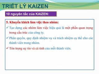 TRIẾT LÝ KAIZEN
10 nguyên tắc của KAIZEN:
5. Khuyến khích làm việc theo nhóm:
 Tạo dựng các nhóm làm việc hiệu quả là một phần quan trọng
trong cấu trúc của công ty.
 Phân quyền, quy định nhiệm vụ và trách nhiệm cụ thể cho các
thành viên trong nhóm.

 Tôn trọng uy tín và cá tính của mỗi thành viên.

 
