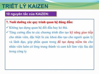 TRIẾT LÝ KAIZEN
10 nguyên tắc của KAIZEN:
7. Nuôi dưỡng các quy trình quan hệ đúng đắn:
 Không tạo dựng quan hệ đối đầu hay kẻ thù.
 Tăng cường đầu tư các chương trình đào tạo kỹ năng giao tiếp
cho nhân viên, đặc biệt là các khoá đào tạo cho người quản lý
và lãnh đạo, góp phần quan trong để tạo dựng niềm tin cho
nhân viên luôn có lòng trung thành và cam kết làm việc lâu dài
trong công ty

 