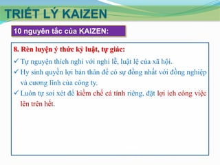 TRIẾT LÝ KAIZEN
10 nguyên tắc của KAIZEN:
8. Rèn luyện ý thức kỷ luật, tự giác:
 Tự nguyện thích nghi với nghi lễ, luật lệ của xã hội.
 Hy sinh quyền lợi bản thân để có sự đồng nhất với đồng nghiệp
và cương lĩnh của công ty.
 Luôn tự soi xét để kiềm chế cá tính riêng, đặt lợi ích công việc
lên trên hết.

 