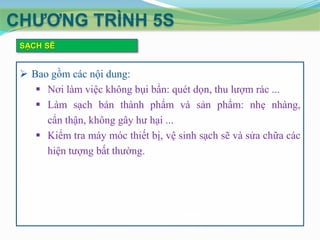 CHƢƠNG TRÌNH 5S
SẠCH SẼ

 Bao gồm các nội dung:
 Nơi làm việc không bụi bẩn: quét dọn, thu lượm rác ...
 Làm sạch bán thành phẩm và sản phẩm: nhẹ nhàng,
cẩn thận, không gây hư hại ...
 Kiểm tra máy móc thiết bị, vệ sinh sạch sẽ và sửa chữa các
hiện tượng bất thường.

 