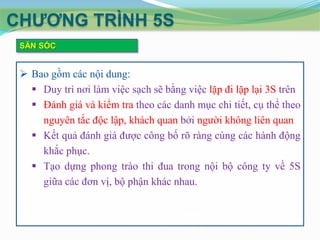 CHƢƠNG TRÌNH 5S
SĂN SÓC

 Bao gồm các nội dung:
 Duy trì nơi làm việc sạch sẽ bằng việc lặp đi lặp lại 3S trên
 Đánh giá và kiểm tra theo các danh mục chi tiết, cụ thể theo
nguyên tắc độc lập, khách quan bởi người không liên quan
 Kết quả đánh giá được công bố rõ ràng cùng các hành động
khắc phục.
 Tạo dựng phong trào thi đua trong nội bộ công ty về 5S
giữa các đơn vị, bộ phận khác nhau.

 