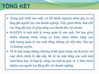 TỔNG KẾT
 Trong quá trình sản xuất, có rất nhiều nguyên nhân gây ra sự
lãng phí nguồn lực của doanh nghiệp. Việc giảm thiểu, hạn chế
các lãng phí này sẽ giúp nâng cao doanh thu, lợi nhuận.
 KAIZEN là một triết lý trong quản lý sản xuất. Nó bao gồm
nhiều chương trình, công cụ khác nhau nhằm nâng cao
chất lượng quản lý sản xuất bằng những cải tiến nhỏ, liên tục
và thường xuyên.
 5S là một trong những chương trình quan trọng của Kaizen với
mục đích chính là sắp xếp, bố trí lại mặt bằng sản xuất một
cách khoa học và hợp lý, nâng cao tính tự giác và ý thức trách
nhiệm của người lao động đối với doanh nghiệp.

 