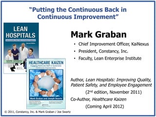 “Putting the Continuous Back in
                    Continuous Improvement”


                                                     Mark Graban
                                                      •  Chief Improvement Officer, KaiNexus
                                                      •  President, Constancy, Inc.
                                                      •  Faculty, Lean Enterprise Institute



                                                     Author, Lean Hospitals: Improving Quality,
                                                     Patient Safety, and Employee Engagement
                                                            (2nd edition, November 2011)
                                                     Co-Author, Healthcare Kaizen
                                                            (Coming April 2012)
© 2011, Constancy, Inc. & Mark Graban / Joe Swartz
 