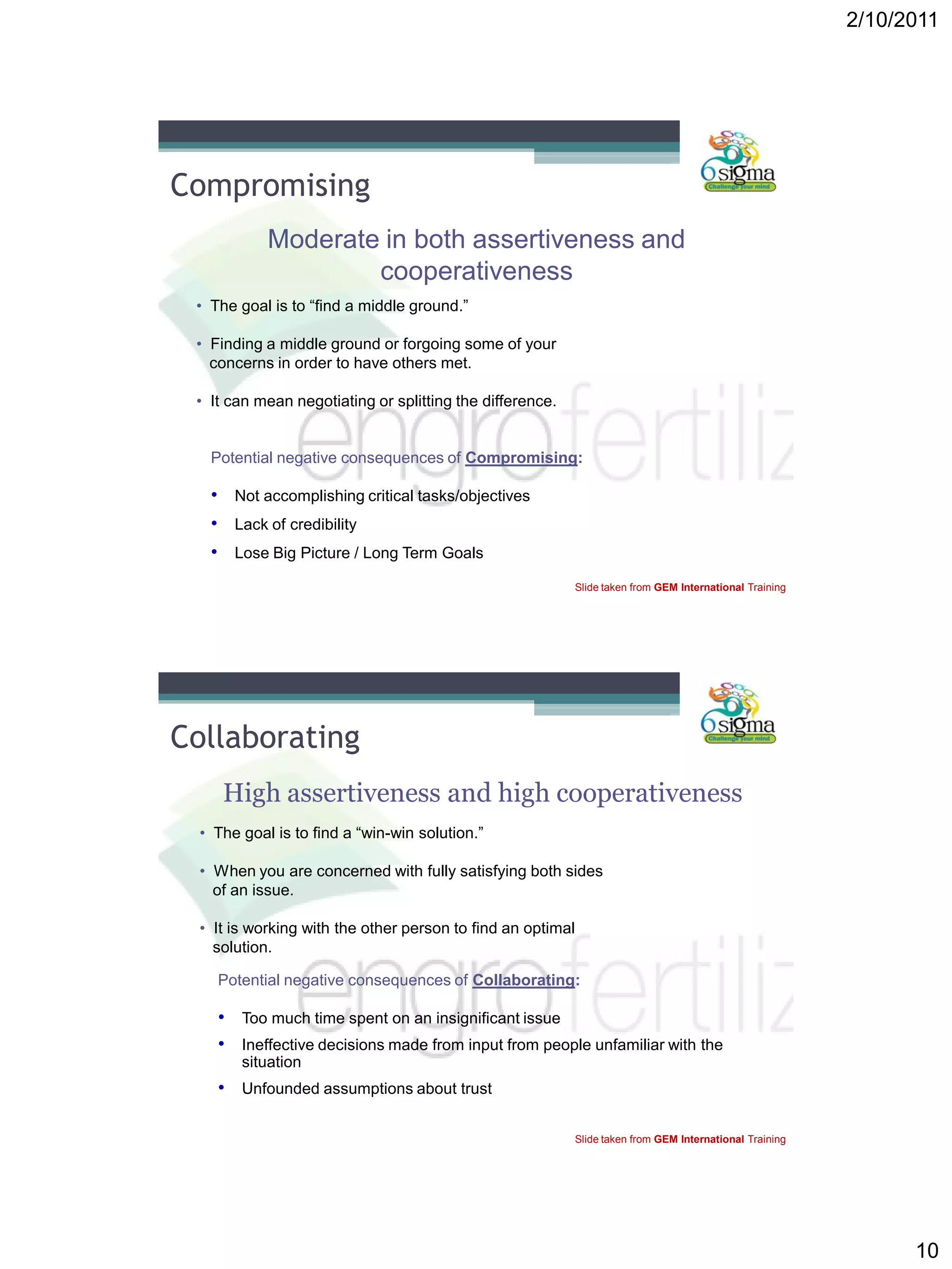 2/10/2011
10
Compromising
Moderate in both assertiveness and
cooperativeness
• The goal is to “find a middle ground.”
• Finding a middle ground or forgoing some of your
concerns in order to have others met.
• It can mean negotiating or splitting the difference.
Potential negative consequences of Compromising:
• Not accomplishing critical tasks/objectives
• Lack of credibility
• Lose Big Picture / Long Term Goals
Slide taken from GEM International Training
Collaborating
High assertiveness and high cooperativeness
• The goal is to find a “win-win solution.”
• When you are concerned with fully satisfying both sides
of an issue.
• It is working with the other person to find an optimal
solution.
Potential negative consequences of Collaborating:
• Too much time spent on an insignificant issue
• Ineffective decisions made from input from people unfamiliar with the
situation
• Unfounded assumptions about trust
Slide taken from GEM International Training
 